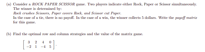 (a) Consider a ROCK PAPER SCISSOR game. Two players indicate either Rock, Paper or Scissor simultaneously.
The winner is determined by:
Rock crushes Scissors, Paper covers Rock, and Scissor cut Paper.
In the case of a tie, there is no payoff. In the case of a win, the winner collects 5 dollars. Write the payoff matrix
for this game.
(b) Find the optimal row and column strategies and the value of the matrix game.
3
2
4
-2
1
-4 5
