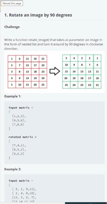 Reload this page
1. Rotate an image by 90 degrees
Challenge
Write a function rotate image() that takes as parameter an image in
the form of nested list and turn it around by 90 degrees in clockwise
direction.
16 11 16 21
2 7 12 17 22
3 13 18 23
49 14 19 24
s 10 15 20 25
54 3 2 1
10 7.
15 14 13 12 11
20 19 18 17 16
25 24 23 22 21
Example 1:
input matrix .
[1,2,3],
[4,5,61,
[7,8,91
rotated matrix =
[7,4,1],
[8,5,2],
[9,6,3]
Example 2:
input matrix=
[ 5, 1, 9,11],
[ 2, 4, 8,10],
[13, 3, 6, 7],
F15 14 12 161
合
