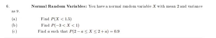 6.
Normal Random Variables: You have a normal random variable X with mean 2 and variance
as 9.
(a)
Find P(X < 1.5)
(b)
Find P(-3 < X < 1)
(c)
Find a such that P(2 - a < X < 2+ a) = 0.9
