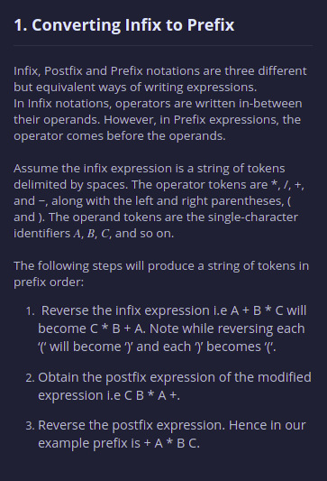 1. Converting Infix to Prefix
Infix, Postfix and Prefix notations are three different
but equivalent ways of writing expressions.
In Infix notations, operators are written in-between
their operands. However, in Prefix expressions, the
operator comes before the operands.
Assume the infix expression is a string of tokens
delimited by spaces. The operator tokens are *, /, +,
and -, along with the left and right parentheses, (
and ). The operand tokens are the single-character
identifiers A, B, C, and so on.
The following steps will produce a string of tokens in
prefix order:
1. Reverse the infix expression i.e A + B* C will
become C* B + A. Note while reversing each
(' will become ) and each ) becomes ('.
2. Obtain the postfix expression of the modified
expression I.e CB *A +.
3. Reverse the postfix expression. Hence in our
example prefix is + A * B C.
