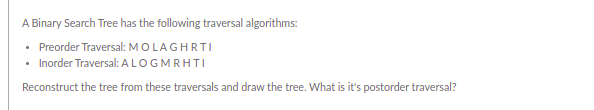 A Binary Search Tree has the following traversal algorithms:
• Preorder Traversal: MOLAGHRTI
• Inorder Traversal: ALOGMRHTI
Reconstruct the tree from these traversals and draw the tree. What is it's postorder traversal?
