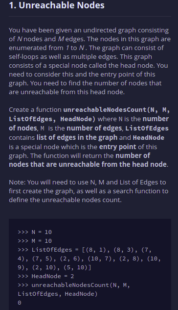 1. Unreachable Nodes
You have been given an undirected graph consisting
of N nodes and Medges. The nodes in this graph are
enumerated from 1 to N. The graph can consist of
self-loops as well as multiple edges. This graph
consists of a special node called the head node. You
need to consider this and the entry point of this
graph. You need to find the number of nodes that
are unreachable from this head node.
Create a function unreachableNodesCount (N, M,
ListofEdges, HeadNode) where N is the number
of nodes, M is the number of edges, List0fEdges
contains list of edges in the graph and HeadNode
is a special node which is the entry point of this
graph. The function will return the number of
nodes that are unreachable from the head node.
Note: You will need to use N, M and List of Edges to
first create the graph, as well as a search function to
define the unreachable nodes count.
>>>N = 10
>>> M = 10
>>> ListofEdges
[(8, 1), (8, 3), (7,
4), (7, 5), (2, 6), (10, 7), (2, 8), (10,
9), (2, 10), (5, 10)]
>>> HeadNode = 2
>>> unreachableNodesCount (N, M,
List0fEdges, HeadNode)
