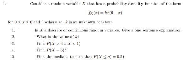 4.
Consider a random variable X that has a probability density function of the form
fx(2) = kr(6 – x)
for 0<r<6 and 0 otherwise. k is an unknown constant.
1
Is X a discrete or continuous random variable. Give a one sentence explanation.
2.
What is the value of k?
3.
Find P(X > 4U X < 1)
4.
Find P(X = 5)?
%3D
5.
Find the median. (a such that P(X < a) = 0.5)
