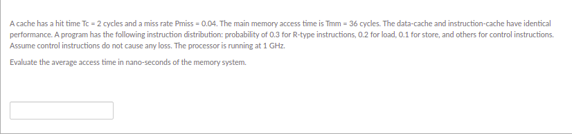 A cache has a hit time Tc = 2 cycles and a miss rate Pmiss = 0.04. The main memory access time is Tmm = 36 cycles. The data-cache and instruction-cache have identical
performance. A program has the following instruction distribution: probability of 0.3 for R-type instructions, 0.2 for load, 0.1 for store, and others for control instructions.
Assume control instructions do not cause any loss. The processor is running at 1 GHz.
Evaluate the average access time in nano-seconds of the memory system.
