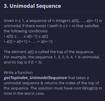 3. Unimodal Sequence
Given n2 1, a sequence of n integers a[0],. . ., a[n-1] is
unimodal if there exists t (with 0 st<n) that satisfies
the following conditions:
• a[0] <...< a[t-1] < a[t]
a[t] > a[t+1] > . . . > a[n=1]
The element a[t] is called the top of the sequence.
For example, the sequence 1, 3, 5, 9, 4, 1 is unimodal,
and its top is 9 (t = 3).
Write a function
get Toplndex_UnimodelSequence that takes a
unimodal sequence & returns the index of the top of
the sequence. The solution must have cost O(log(n)) in
time in the worst case.
