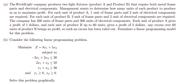 (a) The WorldLight company produces two light fixtures (product A and Product B) that require both metal frame
parts and electrical components. Management wants to determine how many units of each product to produce
so as to maximize profit. For each unit of product A, 1 unit of frame parts and 2 unit of electrical components
are required. For each unit of product B, 3 unit of frame parts and 2 unit of electrical components are required.
The company has 200 units of frame parts and 300 units of electrical components. Each unit of product A gives
a profit of 1 dollars, and each unit of product B up to 60 units, gives a profit of 2 dollars. any excess over 60
units of product B brings no profit, so such an excess has been ruled out. Formulate a linear programming model
for this problem.
(b) Consider the following linear programming problem.
Minimize Z = 8rı + 5a2
subject to
-3.r1 + 2r2 < 30
2x1 + 12 2 50
Iị + 12 2 30
and 21 20, x2 2 0.
Solve this problem graphically.
