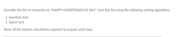 Consider the list of characters in "HAPPY INDEPENDENCE DAY". Sort this list using the following sorting algorithms:
1. Insertion Sort
2. Quick Sort
Show all the interim calculations required to acquire each step.
