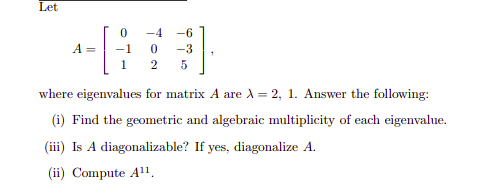 Let
-4
-6
A =
-1
-3
1
2
where eigenvalues for matrix A are A = 2, 1. Answer the following:
(i) Find the geometric and algebraic multiplicity of each eigenvalue.
(iii) Is A diagonalizable? If yes, diagonalize A.
(ii) Compute A".
