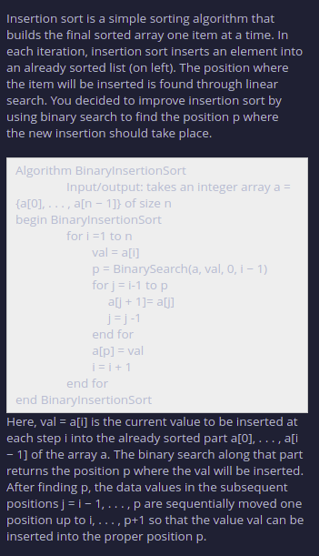 Insertion sort is a simple sorting algorithm that
builds the final sorted array one item at a time. In
each iteration, insertion sort inserts an element into
an already sorted list (on left). The position where
the item will be inserted is found through linear
search. You decided to improve insertion sort by
using binary search to find the position p where
the new insertion should take place.
Algorithm BinarylnsertionSort
Input/output: takes an integer array a =
{a[0], ..., a[n - 1]} of size n
begin BinarylnsertionSort
for i =1 to n
val = a[i]
p= BinarySearch(a, val, 0, i – 1)
for j = i-1 to p
alj + 1]= a[j]
J=J-1
end for
a[p] = val
i= i+1
end for
end BinarylnsertionSort
Here, val = a[i] is the current value to be inserted at
each step i into the already sorted part a[0], . .., a[i
- 1] of the array a. The binary search along that part
returns the position p where the val will be inserted.
After finding p, the data values in the subsequent
positions j = i- 1, ... , p are sequentially moved one
position up to i, ...
inserted into the proper position p.
,p+1 so that the value val can be
