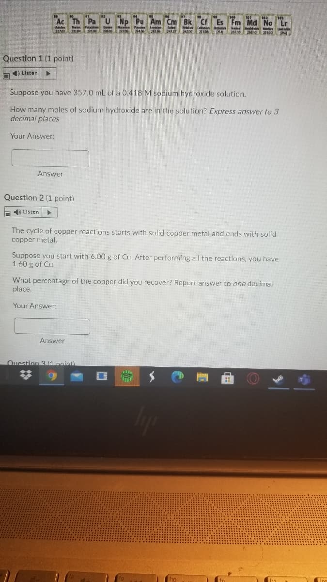 Ac Th Pa
U Np Pu Am Cm Bk Cf
Es Fm Md No
Lr
n k d i d
247.07
Question 1 (1 point)
4) Listen
Suppose you have 357.0 mL of a 0.418 M sodium hydroxide solution.
How many moles of sodium hydroxide are in the solution? Express answer to 3
decimal places
Your Answer:
Answer
Question 2 (1 point)
) LIsten
The cycle of copper reactions starts with solid copper metal and ends with solid
copper metal.
Suppose you start with 6.00 g of Cu. After performing all the reactions, you have
1.60 g of Cu.
What percentage of the copper did you recover? Report answer to one decimal
place.
Your Answer:
Answer
Ouestion 3 (1 point)
