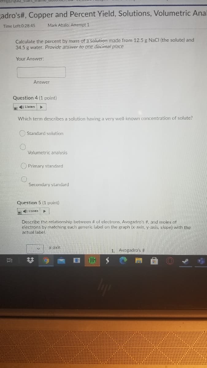 çadro's#, Copper and Percent Yield, Solutions, Volumetric Anal
Time Left:0:28:45
Mark Abalo: Attempt 1
Calculate the percent by mass of a solution made from 12.5 g NaCI (the solute) and
34.5 g water. Provide answer to one decimal place
Your Answer:
Answer
Question 4 (1 point)
) Listen
Which term describes a solution having a very well-known concentration of solute?
Standard solution
Volumetric analysis
O Primary standard
Secondary standard
Question 5 (1 point)
) Listen
Describe the relationship between # of electrons, Avogadro's #, and moles of
electrons by matching each generic label on the graph (x-axis, y-axis, slope) with the
actual label.
x-axis
1. Avogadro's #
