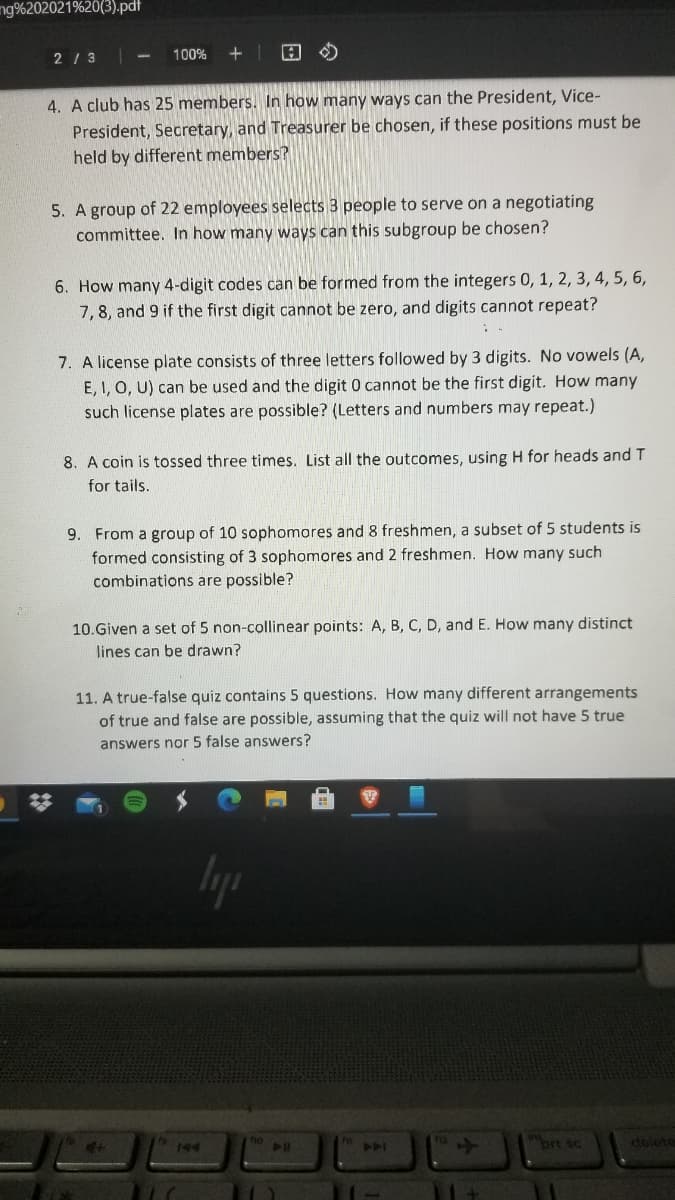 ng%202021%20(3).pdt
2 / 3
100%
4. A club has 25 members. In how many ways can the President, Vice-
President, Secretary, and Treasurer be chosen, if these positions must be
held by different members?
5. A group of 22 employees selects 3 people to serve on a negotiating
committee. In how many ways can this subgroup be chosen?
6. How many 4-digit codes can be formed from the integers 0, 1, 2, 3, 4, 5, 6,
7,8, and 9 if the first digit cannot be zero, and digits cannot repeat?
7. A license plate consists of three letters followed by 3 digits. No vowels (A,
E, I, O, U) can be used and the digit 0 cannot be the first digit. How many
such license plates are possible? (Letters and numbers may repeat.)
A coin is tossed three times. List all the outcomes, using H for heads and T
for tails.
9. From a group of 10 sophomores and 8 freshmen, a subset of 5 students is
formed consisting of 3 sophomores and 2 freshmen. How many such
combinations are possible?
10.Given a set of 5 non-collinear points: A, B, C, D, and E. How many distinct
lines can be drawn?
11. A true-false quiz contains 5 questions. How many different arrangements
of true and false are possible, assuming that the quiz will not have 5 true
answers nor 5 false answers?
Iya
brt sc
delete
144
