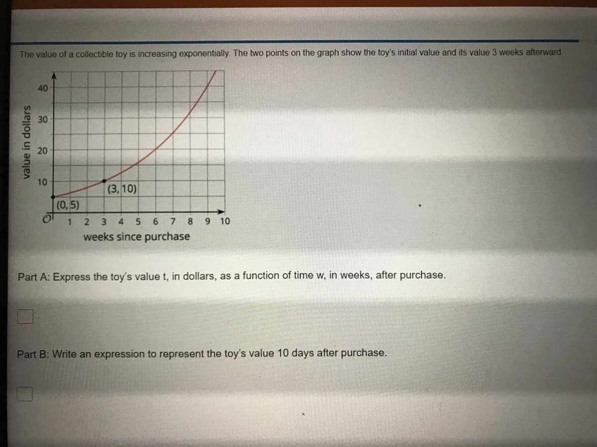 The value of a collectible toy is increasing exponentially. The two points on the graph show the toy's initial value and its value 3 weeks afterward
40
30
10
(3,10)
(0,5)
1 2
4
5.
6.
7.
8 9 10
weeks since purchase
Part A: Express the toy's value t, in dollars, as a function of time w, in weeks, after purchase.
Part B: Write an expression to represent the toy's value 10 days after purchase.
value in dollars
20
