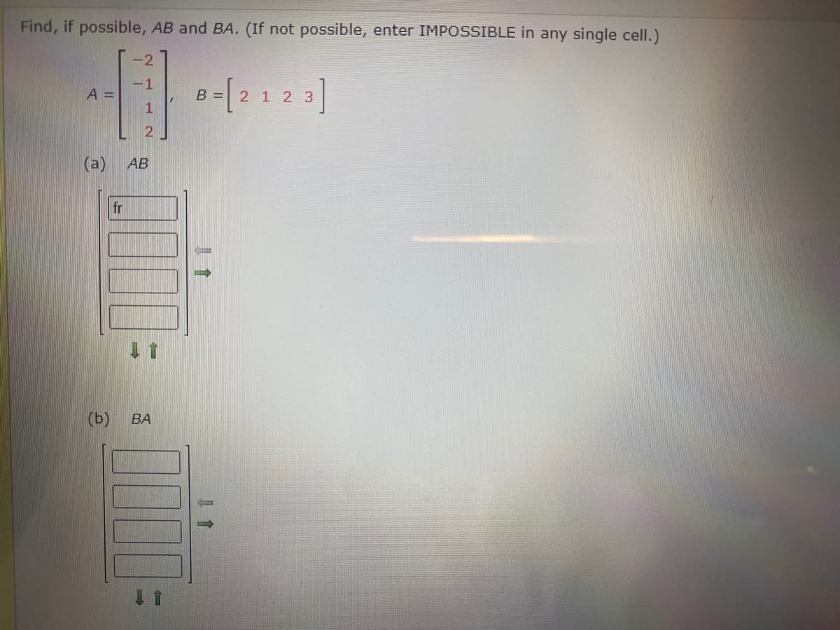 Find, if possible, AB and BA. (If not possible, enter IMPOSSIBLE in any single cell.)
-2
{ 2 1 2 3]
A =
B =
АВ
fr
(b)
BA
()
