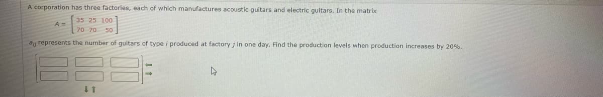 A corporation has three factories, each of which manufactures acoustic guitars and electric guitars. In the matrix
35 25 100
A =
70 70 50
a represents the number of guitars of type i produced at factory j in one day. Find the production levels when production increases by 20%.
