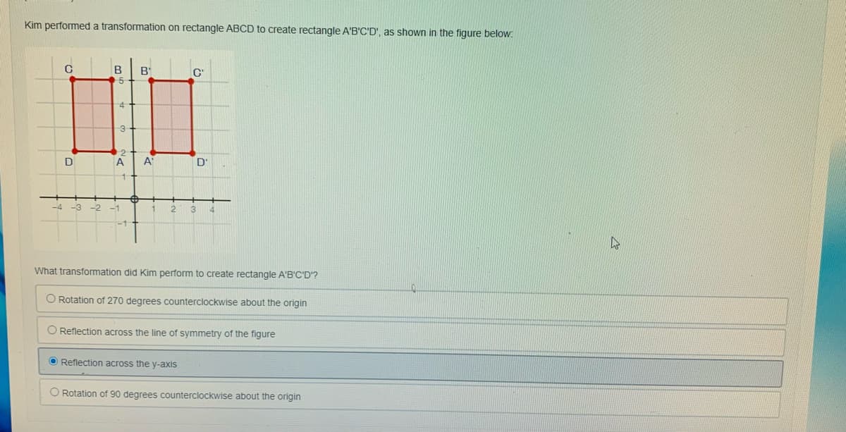 Kim performed a transformation on rectangle ABCD to create rectangle A'B'C'D', as shown in the figure below
B'
4.
3
D
A
A"
D'
12
3
What transformation did Kim perform to create rectangle A'B'C'D'?
O Rotation of 270 degrees counterclockwise about the origin
O Reflection across the line of symmetry of the figure
O Reflection across the y-axis
O Rotation of 90 degrees counterclockwise about the origin
