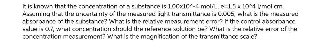 It is known that the concentration of a substance is 1.00x10^-4 mol/L, e=1.5 x 10^4 l/mol cm.
Assuming that the uncertainty of the measured light transmittance is 0.005, what is the measured
absorbance of the substance? What is the relative measurement error? If the control absorbance
value is 0.7, what concentration should the reference solution be? What is the relative error of the
concentration measurement? What is the magnification of the transmittance scale?
