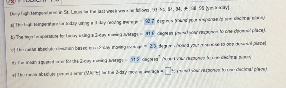 Daily high temperatures in St. Louis for the last week were as follows: 93, 94, 94, 94, 95, 88, 95 (yesterday).
a) The high temperature for today using a 3-day moving average = 92.7 degrees (round your response to one decimal place).
!!
b) The high temperature for today using a 2-day moving average = 91.5 degrees (round your response to one decimal place).
c) The mean absolute deviation based on a 2-day moving average = 2.3 degrees (round your response to one decimal place).
%3D
d) The mean squared error for the 2-day moving average =
11.2 degrees (round your response to one decimal place).
e) The mean absolute percent error (MAPE) for the 2-day moving average
% (round your response to one decimal place).
!!
