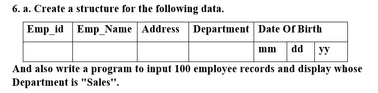 6. a. Create a structure for the following data.
Emp_id
Emp_Name Address Department Date Of Birth
mm
dd
yy
And also write a program to input 100 employee records and display whose
Department is "Sales".
