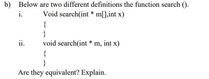 b) Below are two different definitions the function search ().
i.
Void search(int * m[],int x)
{
ii.
void search(int * m, int x)
{
Are they equivalent? Explain.
