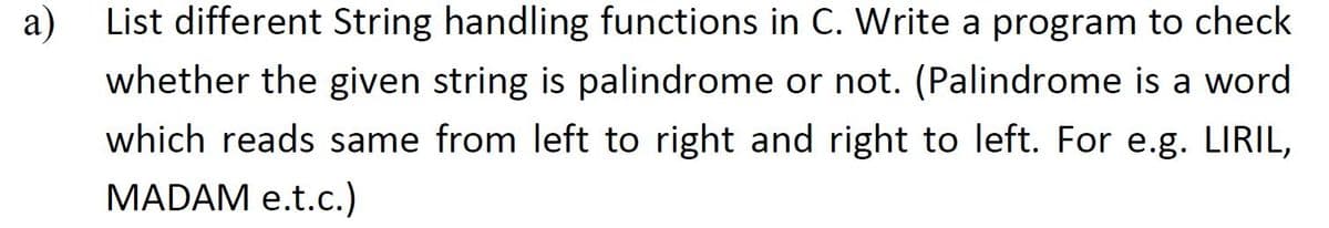 a)
List different String handling functions in C. Write a program to check
whether the given string is palindrome or not. (Palindrome is a word
which reads same from left to right and right to left. For e.g. LIRIL,
MADAM e.t.c.)
