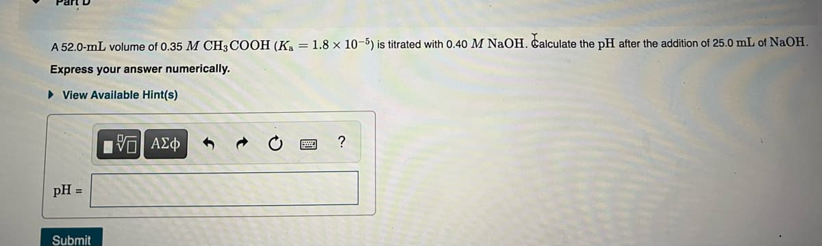 A 52.0-mL volume of 0.35 M CH3 COOH (Ka = 1.8 × 10-5) is titrated with 0.40 M NaOH. Calculate the pH after the addition of 25.0 mL of NaOH.
Express your answer numerically.
• View Available Hint(s)
?
pH =
Submit
