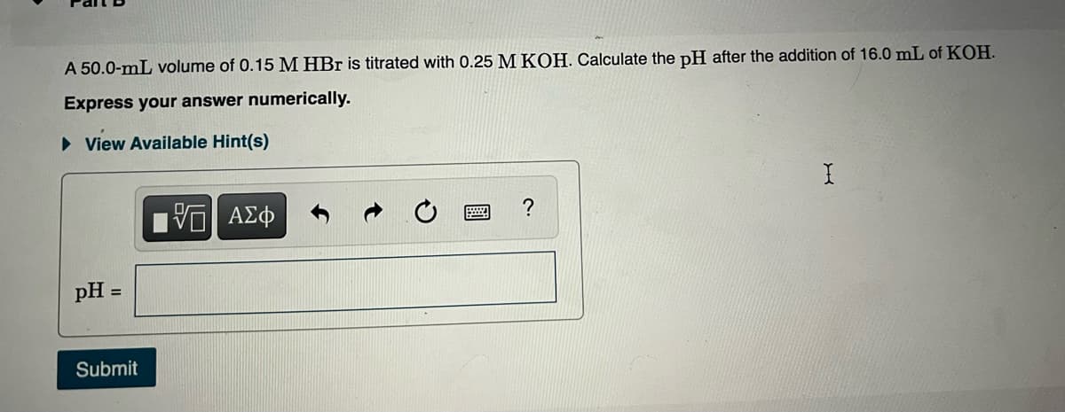 A 50.0-mL volume of 0.15 M HBr is titrated with 0.25 M KOH. Calculate the pH after the addition of 16.0 mL of KOH.
Express your answer numerically.
• View Available Hint(s)
pH =
Submit
