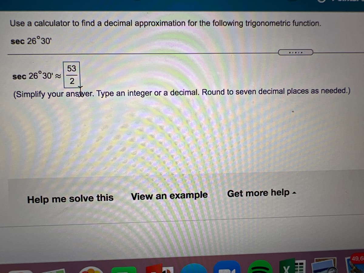 Use a calculator to find a decimal approximation for the following trigonometric function.
sec 26°30'
53
sec 26°30's
(Simplify your anstver. Type an integer or a decimal. Round to seven decimal places as needed.)
Help me solve this
View an example
Get more help -
49,6
