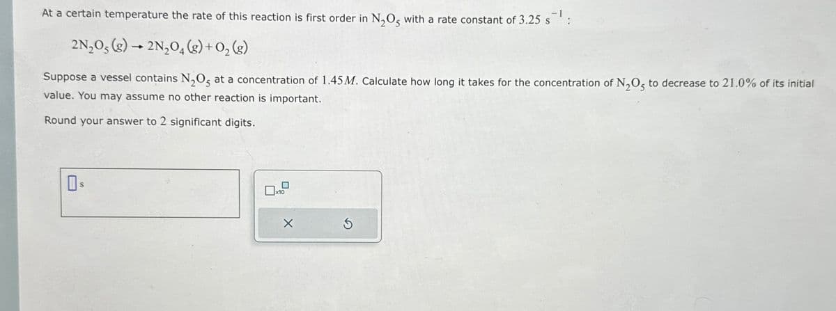 At a certain temperature the rate of this reaction is first order in N₂O5 with a rate constant of 3.25 s¯¹
2N₂O5 (g) → 2N₂O4 (g) +0₂ (g)
Suppose a vessel contains N₂O5 at a concentration of 1.45 M. Calculate how long it takes for the concentration of N₂O5 to decrease to 21.0% of its initial
value. You may assume no other reaction is important.
Round your answer to 2 significant digits.
S
x10
X
3