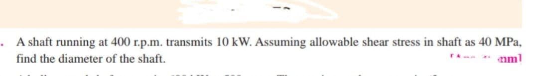 A shaft running at 400 r.p.m. transmits 10 kW. Assuming allowable shear stress in shaft as 40 MPa,
rA- nml
find the diameter of the shaft.
