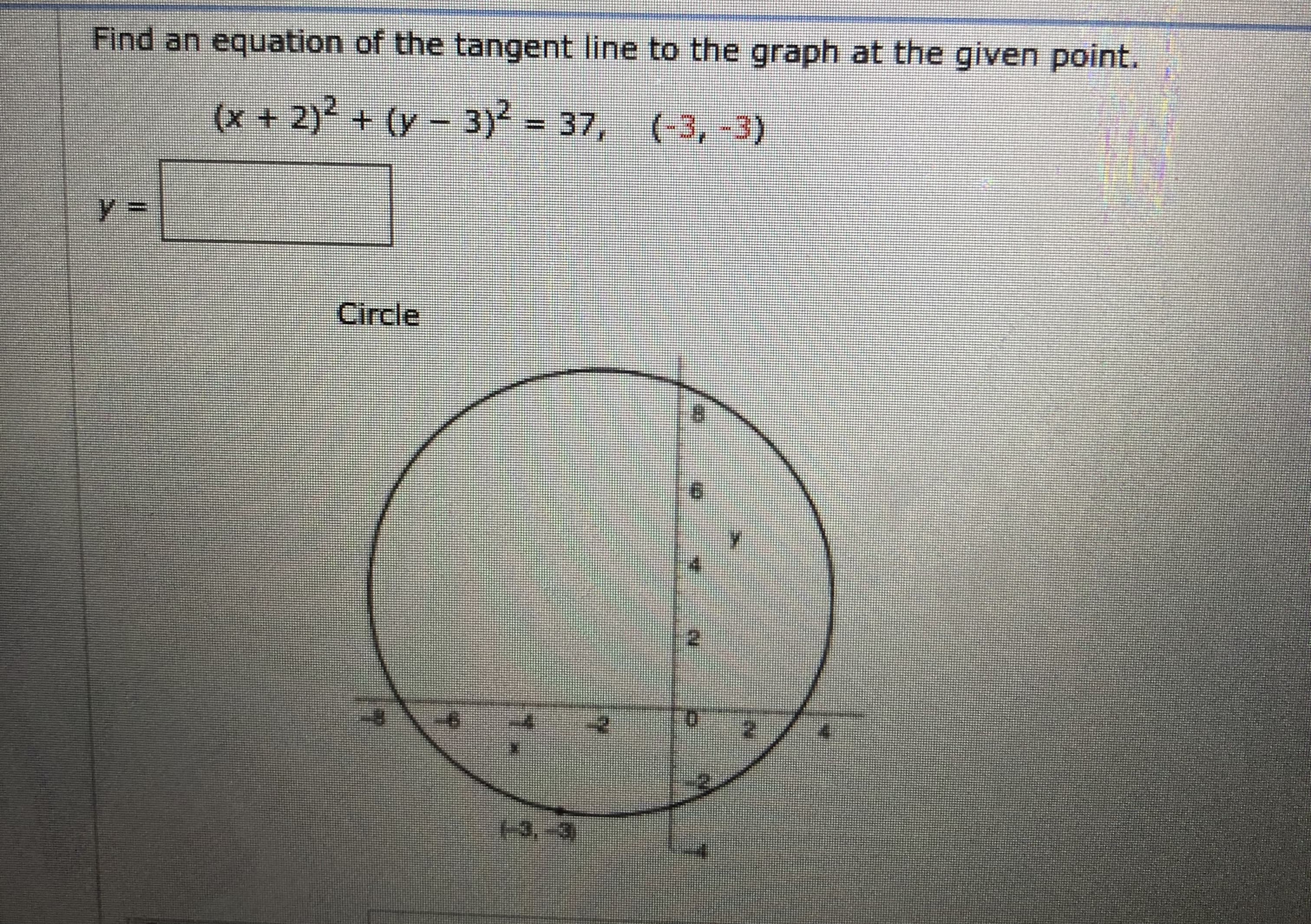 ### Finding the Equation of a Tangent Line to a Circle at a Given Point

To find the equation of the tangent line to the given circle at the specified point, we first need to understand the equation of the circle and the geometry involved.

#### Circle Equation
The given equation of the circle is:
\[
(x + 2)^2 + (y - 3)^2 = 37
\]

This represents a circle centered at \((-2, 3)\) with radius \(\sqrt{37}\).

#### Point of Tangency
The specific point given is:
\[
(-3, -3)
\]

#### Diagram Explanation
The diagram shows a circle centered at \((-2, 3)\) with a radius intercepting the given point \((-3, -3)\). The marked point \((-3, -3)\) lies on the circumference of the circle.

### Steps to Find the Tangent Line

1. **Calculate the Slope of the Radius:**
   - The slope of the line connecting the center \((-2, 3)\) to the point of tangency \((-3, -3)\) is:
\[
m_{\text{radius}} = \frac{3 - (-3)}{-2 - (-3)} = \frac{6}{1} = 6
\]

2. **Slope of the Tangent Line:**
   - The tangent line will be perpendicular to the radius at the point of tangency. The slope of the tangent line (\(m_{\text{tangent}}\)) is the negative reciprocal of the slope of the radius:
\[
m_{\text{tangent}} = -\frac{1}{6}
\]

3. **Equation of the Tangent Line:**
   - Using the point-slope form of the linear equation: \(y - y_1 = m(x - x_1)\), where \((x_1, y_1)\) is \((-3, -3)\):
\[
y + 3 = -\frac{1}{6}(x + 3)
\]

   - Simplifying to the slope-intercept form (\(y = mx + b\)):
\[
y + 3 = -\frac{1}{6}x - \frac{1}{2}
\]
\[
y = -\frac{1}{6}x - \frac{1}{2} - 