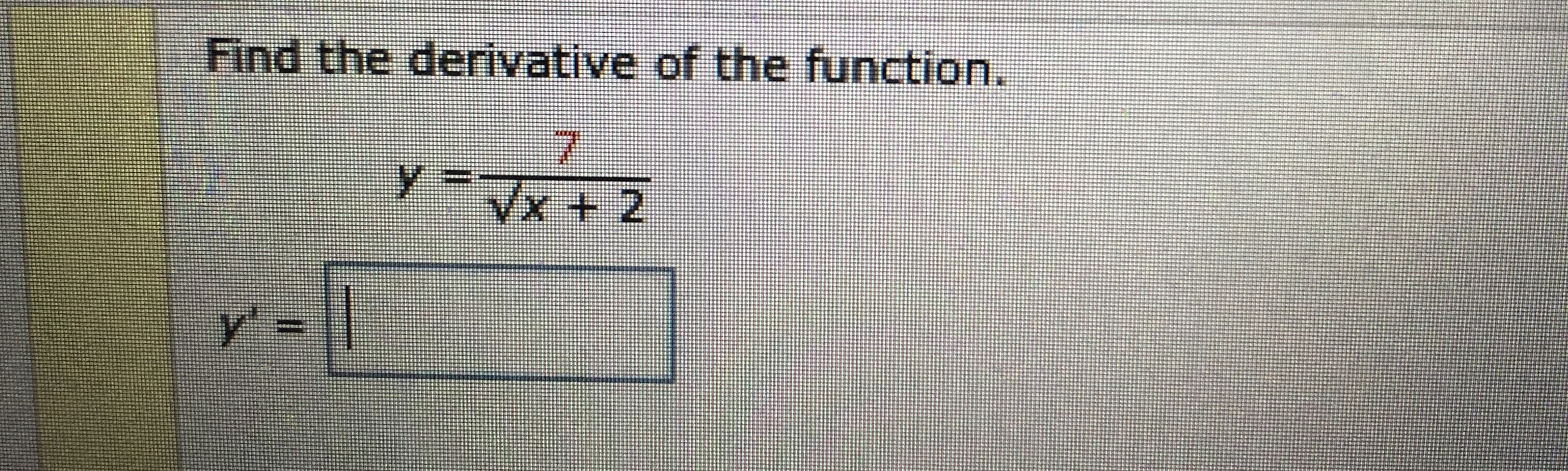 ### Calculus: Finding the Derivative of a Function

#### Problem Statement:
Find the derivative of the function.

\[ y = \frac{7}{\sqrt{x} + 2} \]

\[ y' = \boxed{ } \]

In this problem, we are given a function \( y = \frac{7}{\sqrt{x} + 2} \) and are asked to find its derivative with respect to \( x \). To solve this, we will apply the rules of differentiation, including the quotient rule and the chain rule.

- **Quotient Rule**: If \( y = \frac{u}{v} \), then \( y' = \frac{u'v - uv'}{v^2} \).
- **Chain Rule**: If a function is nested, such as \( f(g(x)) \), then the derivative is \( f'(g(x)) \cdot g'(x) \).

After differentiating, you will be able to input your answer in the provided boxed area.

---