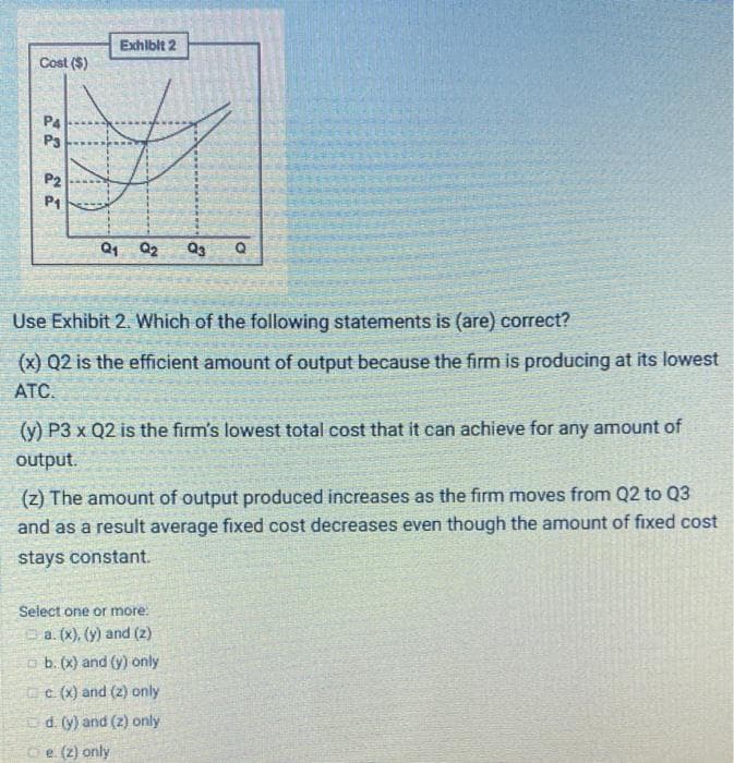 Cost ($)
P4
P3
P2
P1
Exhibit 2
Q1 Q2
Q3 Q
Use Exhibit 2. Which of the following statements is (are) correct?
(x) Q2 is the efficient amount of output because the firm is producing at its lowest
ATC.
(y) P3 x Q2 is the firm's lowest total cost that it can achieve for any amount of
output.
(z) The amount of output produced increases as the firm moves from Q2 to Q3
and as a result average fixed cost decreases even though the amount of fixed cost
stays constant.
Select one or more:
a. (x), (y) and (2)
b. (x) and (y) only
c. (x) and (2) only.
d. (y) and (z) only
e. (z) only