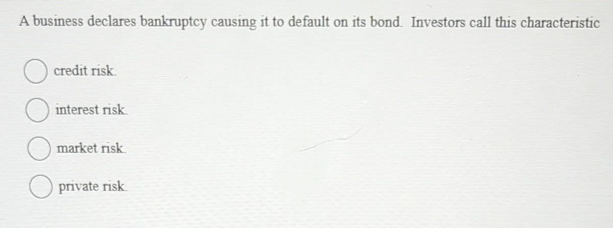 A business declares bankruptcy causing it to default on its bond. Investors call this characteristic
O credit risk.
O interest risk
O
market risk
private risk