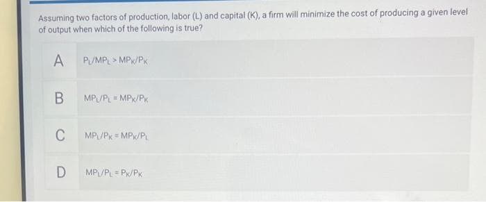 Assuming two factors of production, labor (L) and capital (K), a firm will minimize the cost of producing a given level
of output when which of the following is true?
A
B
C
D
PL/MPL > MPK/PK
MPL/PL = MPX/PK
MPL/PK = MPK/PL
MPL/PL-PK/PK