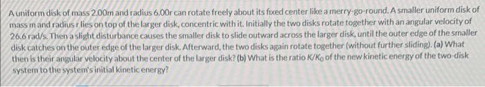 A uniform disk of mass 2.00m and radius 6.00r can rotate freely about its fixed center like a merry-go-round. A smaller uniform disk of
mass mand radius r lies on top of the larger disk, concentric with it. Initially the two disks rotate together with an angular velocity of
26.6 rad/s. Then a slight disturbance causes the smaller disk to slide outward across the larger disk, until the outer edge of the smaller
disk catches on the outer edge of the larger disk. Afterward, the two disks again rotate together (without further sliding). (a) What
then is their angular velocity about the center of the larger disk? (b) What is the ratio K/Ko of the new kinetic energy of the two-disk
system to the system's initial kinetic energy?