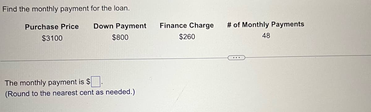 Find the monthly payment for the loan.
Purchase Price
$3100
Down Payment
$800
The monthly payment is $.
(Round to the nearest cent as needed.)
Finance Charge
$260
# of Monthly Payments
48