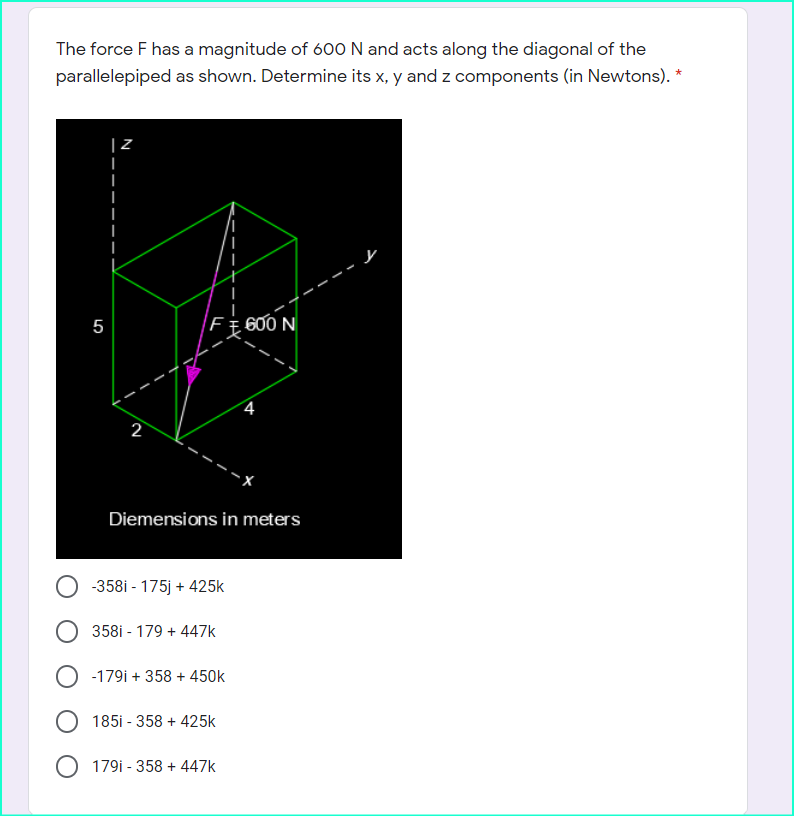 The force F has a magnitude of 600 N and acts along the diagonal of the
parallelepiped as shown. Determine its x, y and z components (in Newtons). *
と
5
600 N
4
2
Diemensions in meters
-358i - 175j + 425k
O 358i - 179 + 447k
O -179i + 358 + 450k
185i - 358 + 425k
179i - 358 + 447k
-HY
