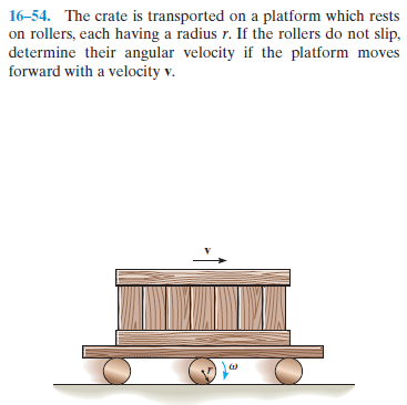 16-54. The crate is transported on a platform which rests
on rollers, each having a radius r. If the rollers do not slip,
determine their angular velocity if the platform moves
forward with a velocity v.
