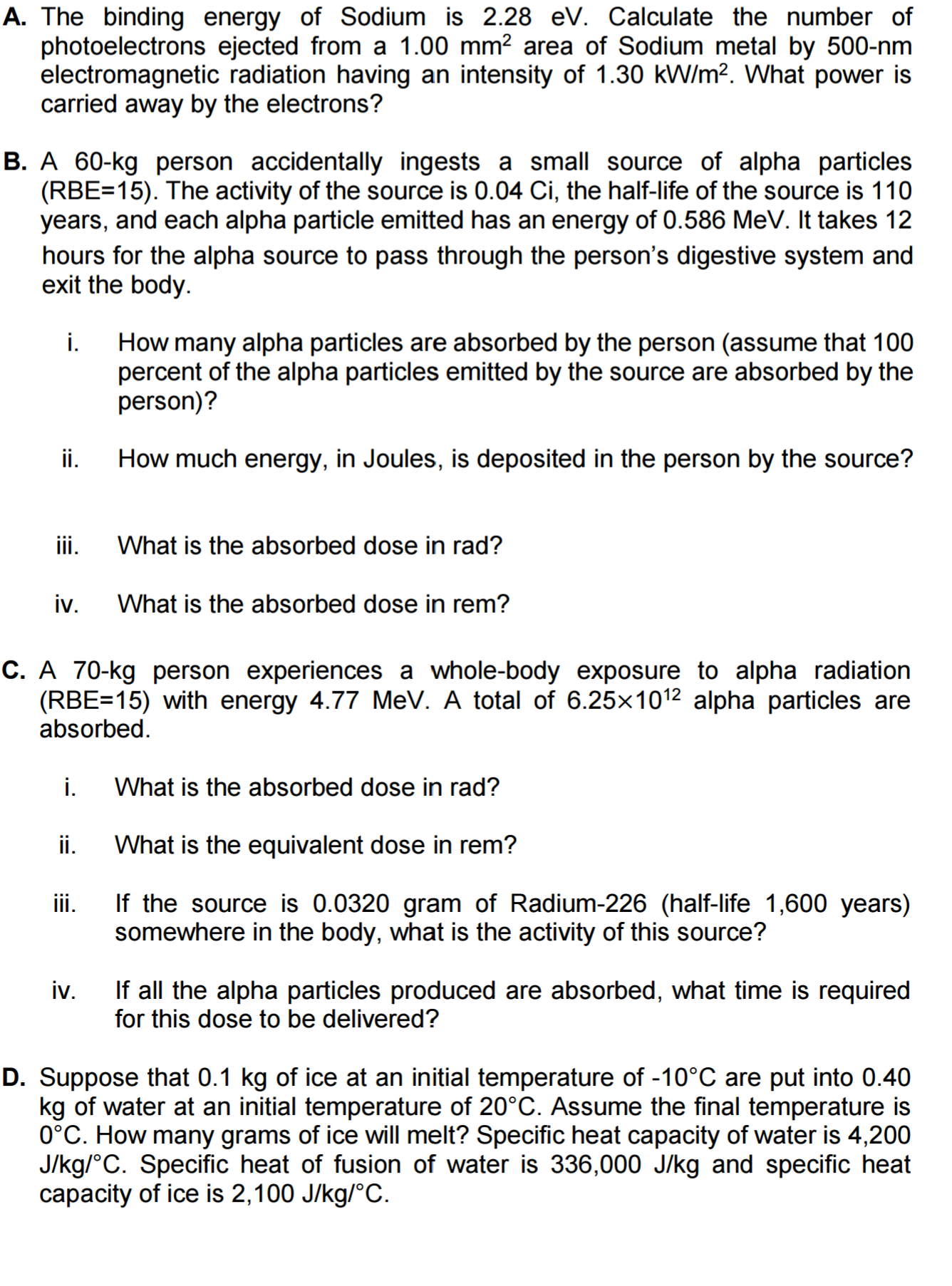 A. The binding energy of Sodium is 2.28 eV. Calculate the number of
photoelectrons ejected from a 1.00 mm? area of Sodium metal by 500-nm
electromagnetic radiation having an intensity of 1.30 kW/m?. What power is
carried away by the electrons?
B. A 60-kg person accidentally ingests a small source of alpha particles
(RBE=15). The activity of the source is 0.04 Ci, the half-life of the source is 110
years, and each alpha particle emitted has an energy of 0.586 MeV. It takes 12
hours for the alpha source to pass through the person's digestive system and
exit the body.
i.
How many alpha particles are absorbed by the person (assume that 100
percent of the alpha particles emitted by the source are absorbed by the
person)?
ii.
How much energy, in Joules, is deposited in the person by the source?
iii.
What is the absorbed dose in rad?
iv.
What is the absorbed dose in rem?
C. A 70-kg person experiences a whole-body exposure to alpha radiation
(RBE=15) with energy 4.77 MeV. A total of 6.25×1012 alpha particles are
absorbed.
i.
What is the absorbed dose in rad?
ii.
What is the equivalent dose in rem?
iii.
If the source is 0.0320 gram of Radium-226 (half-life 1,600 years)
somewhere in the body, what is the activity of this source?
iv.
If all the alpha particles produced are absorbed, what time is required
for this dose to be delivered?
D. Suppose that 0.1 kg of ice at an initial temperature of -10°C are put into 0.40
kg of water at an initial temperature of 20°C. Assume the final temperature is
0°C. How many grams of ice will melt? Specific heat capacity of water is 4,200
J/kg/°C. Specific heat of fusion of water is 336,000 J/kg and specific heat
capacity of ice is 2,100 J/kg/°C.
