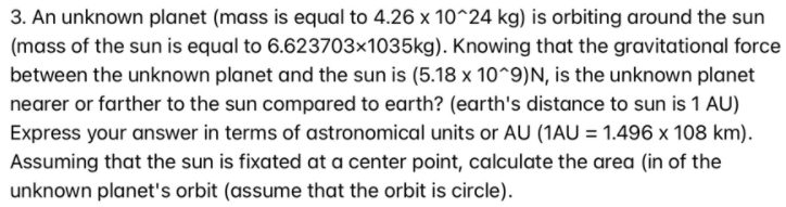 3. An unknown planet (mass is equal to 4.26 x 10^24 kg) is orbiting around the sun
(mass of the sun is equal to 6.623703×1035kg). Knowing that the gravitational force
between the unknown planet and the sun is (5.18 x 10^9)N, is the unknown planet
nearer or farther to the sun compared to earth? (earth's distance to sun is 1 AU)
Express your answer in terms of astronomical units or AU (1AU = 1.496 x 108 km).
Assuming that the sun is fixated at a center point, calculate the area (in of the
unknown planet's orbit (assume that the orbit is circle).
