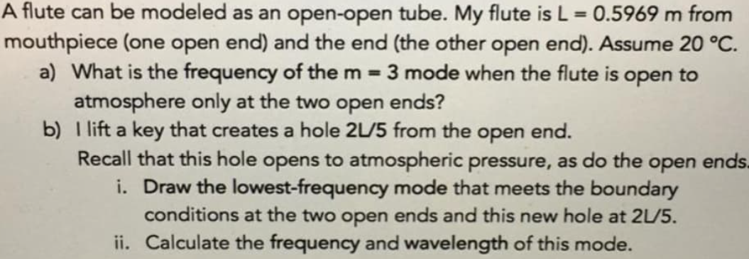 A flute can be modeled as an open-open tube. My flute is L = 0.5969 m from
%3D
mouthpiece (one open end) and the end (the other open end). Assume 20 °C.
3 mode when the flute is open to
a) What is the frequency of the m =
atmosphere only at the two open ends?
b) I lift a key that creates a hole 2L/5 from the open end.
Recall that this hole opens to atmospheric pressure, as do the open ends.
i. Draw the lowest-frequency mode that meets the boundary
conditions at the two open ends and this new hole at 2L/5.
ii. Calculate the frequency and wavelength of this mode.
