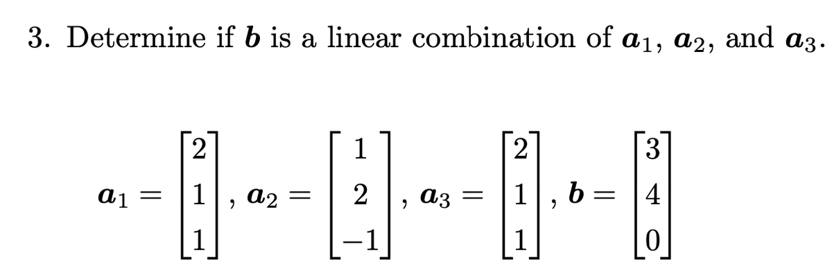 ## Problem Statement

### 3. Determine if \( b \) is a linear combination of \( a_1, a_2, \) and \( a_3 \).

Given vectors:
\[ a_1 = \begin{bmatrix} 2 \\ 1 \\ 1 \end{bmatrix}, \quad a_2 = \begin{bmatrix} 1 \\ 2 \\ -1 \end{bmatrix}, \quad a_3 = \begin{bmatrix} 2 \\ 1 \\ 1 \end{bmatrix}, \quad b = \begin{bmatrix} 3 \\ 4 \\ 0 \end{bmatrix} \]

To determine if vector \( b \) is a linear combination of vectors \( a_1, a_2, \) and \( a_3 \), we need to find scalars \( x, y, \) and \( z \) such that:
\[ x \begin{bmatrix} 2 \\ 1 \\ 1 \end{bmatrix} + y \begin{bmatrix} 1 \\ 2 \\ -1 \end{bmatrix} + z \begin{bmatrix} 2 \\ 1 \\ 1 \end{bmatrix} = \begin{bmatrix} 3 \\ 4 \\ 0 \end{bmatrix} \]

This can be represented as the matrix equation:
\[ x \begin{bmatrix} 2 \\ 1 \\ 1 \end{bmatrix} + y \begin{bmatrix} 1 \\ 2 \\ -1 \end{bmatrix} + z \begin{bmatrix} 2 \\ 1 \\ 1 \end{bmatrix} = \begin{bmatrix} 3 \\ 4 \\ 0 \end{bmatrix} \]

In matrix form, this becomes:
\[ \begin{bmatrix} 2 & 1 & 2 \\ 1 & 2 & 1 \\ 1 & -1 & 1 \end{bmatrix} \begin{bmatrix} x \\ y \\ z \end{bmatrix} = \begin{bmatrix} 3 \\ 4 \\ 0 \end{bmatrix} \]

To solve this system of linear equations, we can use methods such as Gaussian elimination or matrix row reduction. The task is to find if there exists a solution