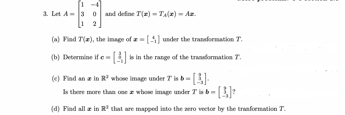 ### Linear Algebra Transformation Problem

#### Problem Statement
Let \( A = \begin{bmatrix} 1 & -4 \\ 3 & 0 \\ 1 & 2 \end{bmatrix} \) and define \( T(x) = T_A(x) = Ax \).

1. **(a)** Find \( T(x) \), the image of \( x = \begin{bmatrix} 4 \\ -1 \end{bmatrix} \) under the transformation \( T \).

2. **(b)** Determine if \( c = \begin{bmatrix} 3 \\ 0 \\ -1 \end{bmatrix} \) is in the range of the transformation \( T \).

3. **(c)** Find an \( x \) in \( \mathbb{R}^2 \) whose image under \( T \) is \( b = \begin{bmatrix} 9 \\ 3 \\ -3 \end{bmatrix} \).
   - Is there more than one \( x \) whose image under \( T \) is \( b = \begin{bmatrix} 9 \\ 3 \\ -3 \end{bmatrix} \)?

4. **(d)** Find all \( x \) in \( \mathbb{R}^2 \) that are mapped into the zero vector by the transformation \( T \).

#### Explanation
In this problem, we are dealing with a linear transformation \( T \) defined by the matrix \( A \), which maps vectors from \( \mathbb{R}^2 \) to \( \mathbb{R}^3 \).

* **Part (a):** You are asked to compute the image of a given vector \( x \) under the transformation \( T \).

* **Part (b):** You need to check if a specific vector \( c \) is within the range of the transformation, meaning if there exists some \( x \in \mathbb{R}^2 \) such that \( T(x) = c \).

* **Part (c):** Here, you're required to find a specific vector \( x \) such that its image under \( T \) matches a given vector \( b \). Additionally, you need to determine the uniqueness of such an \( x \).

* **Part (d):** This part involves finding all vectors \( x \) that result in the zero