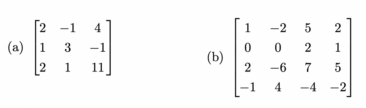 ### Matrices for Vector Spaces

Here we will examine two matrices, labeled (a) and (b). These matrices can be used to illustrate various concepts in linear algebra, such as matrix operations, determinants, eigenvalues, and systems of linear equations.

#### Matrix (a)

\[
\begin{pmatrix}
2 & -1 & 4 \\
1 & 3 & -1 \\
2 & 1 & 11
\end{pmatrix}
\]

**Description:**

Matrix (a) is a 3x3 matrix with the following elements:
- First row: (2, -1, 4)
- Second row: (1, 3, -1)
- Third row: (2, 1, 11)

#### Matrix (b)

\[
\begin{pmatrix}
1 & -2 & 5 & 2 \\
0 & 0 & 2 & 1 \\
2 & -6 & 7 & 5 \\
-1 & 4 & -4 & -2
\end{pmatrix}
\]

**Description:**

Matrix (b) is a 4x4 matrix with the following elements:
- First row: (1, -2, 5, 2)
- Second row: (0, 0, 2, 1)
- Third row: (2, -6, 7, 5)
- Fourth row: (-1, 4, -4, -2)

**Explanation:**

Both of these matrices serve as excellent examples for exploring operations like matrix multiplication, row reduction, and calculation of determinants. We will use these specific matrices to demonstrate and practice these mathematical procedures.