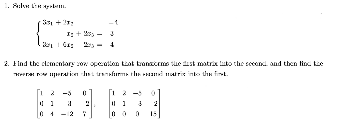 1. Solve the system.
3x1 + 2x₂
= 4
x2 + 2x3 = 3
3x1 + 6x2
2x3
= −4
2. Find the elementary row operation that transforms the first matrix into the second, and then find the
reverse row operation that transforms the second matrix into the first.
1 2
-5 0
1
2 −5 0
0
1
-3 -2
0 1 -3 -2
0 4 -12 7
0 0
0 15
"