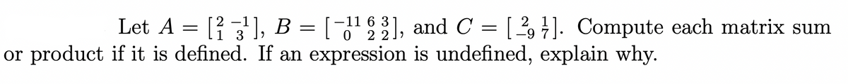 Let A = [² −3¹], B = [−1¹ 2 2],
2
or product if it is defined. If an expression is undefined, explain why.
1
-11 63], and C = [29]. Compute each matrix sum
7