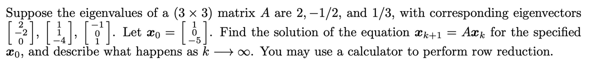 [3] [4] [¹]. Let
Suppose the eigenvalues of a (3 × 3) matrix A are 2, −1/2, and 1/3, with corresponding eigenvectors
Let x = []. Find the solution of the equation *k+1 = Ark for the specified
o=
xo, and describe what happens as ko. You may use a calculator to perform row reduction.