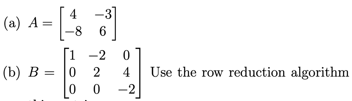 ### Matrices and Row Reduction Algorithm

#### Problem Statement

Given the matrices \( A \) and \( B \), use the row reduction algorithm to find their row echelon form.

#### Matrices

(a) The matrix \( A \) is given by:

\[ A = \begin{bmatrix} 4 & -3 \\ -8 & 6 \end{bmatrix} \]

(b) The matrix \( B \) is given by:

\[ B = \begin{bmatrix} 1 & -2 & 0 \\ 0 & 2 & 4 \\ 0 & 0 & -2 \end{bmatrix} \]

#### Instructions

1. **Initial Matrices**:
   - Identify the given matrices \( A \) and \( B \).
   
2. **Row Reduction Algorithm**:
   - Perform row operations to transform matrices \( A \) and \( B \) into row echelon form (REF).
   - The objective is to make all elements below the main diagonal zero, transforming the matrix to an upper triangular form.

3. **Operations**:
   - Utilize elementary row operations (e.g., row swapping, row multiplication by a non-zero scalar, and adding/subtracting multiples of rows) to achieve the required form.

By following the row reduction steps, you will convert matrices \( A \) and \( B \) into their respective row echelon forms. Ensure that each step is performed accurately to maintain the integrity of the matrix transformations. 

---

This information illustrates how matrices can be manipulated using row reduction to solve systems of linear equations or to find solutions for other matrix-related problems.