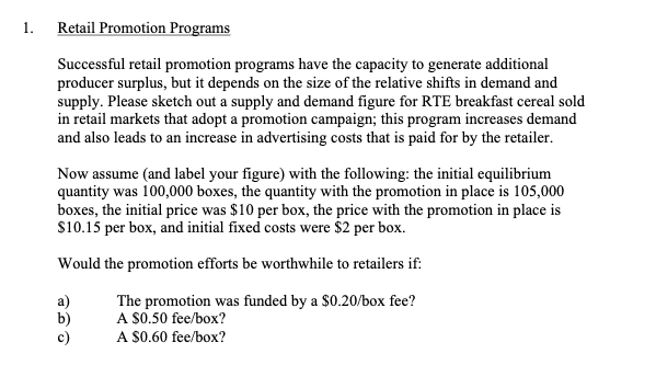 1.
Retail Promotion Programs
Successful retail promotion programs have the capacity to generate additional
producer surplus, but it depends on the size of the relative shifts in demand and
supply. Please sketch out a supply and demand figure for RTE breakfast cereal sold
in retail markets that adopt a promotion campaign; this program increases demand
and also leads to an increase in advertising costs that is paid for by the retailer.
Now assume (and label your figure) with the following: the initial equilibrium
quantity was 100,000 boxes, the quantity with the promotion in place is 105,000
boxes, the initial price was $10 per box, the price with the promotion in place is
S10.15 per box, and initial fixed costs were $2 per box.
Would the promotion efforts be worthwhile to retailers if:
The promotion was funded by a $0.20/box fee?
A S0.50 fee/box?
A S0.60 fee/box?
b)
